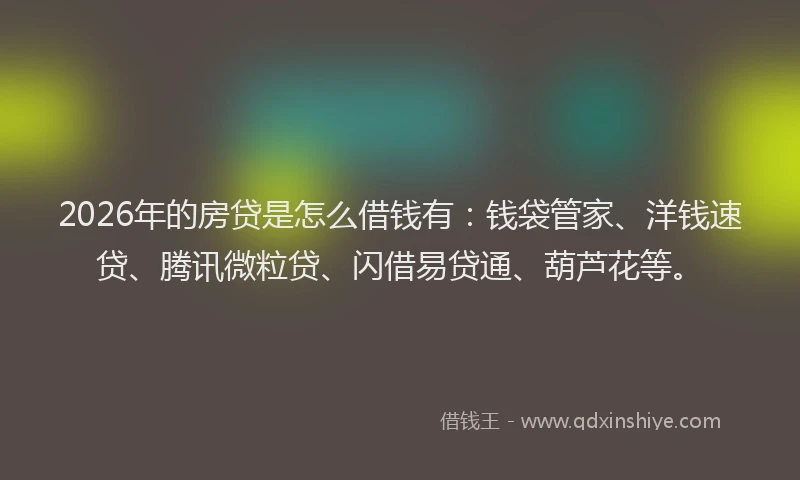 2026年的房贷是怎么借钱有：钱袋管家、洋钱速贷、腾讯微粒贷、闪借易贷通、葫芦花等。