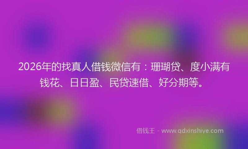 2026年的找真人借钱微信有：珊瑚贷、度小满有钱花、日日盈、民贷速借、好分期等。