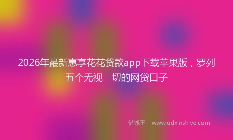 2026年最新惠享花花贷款app下载苹果版，罗列五个无视一切的网贷口子