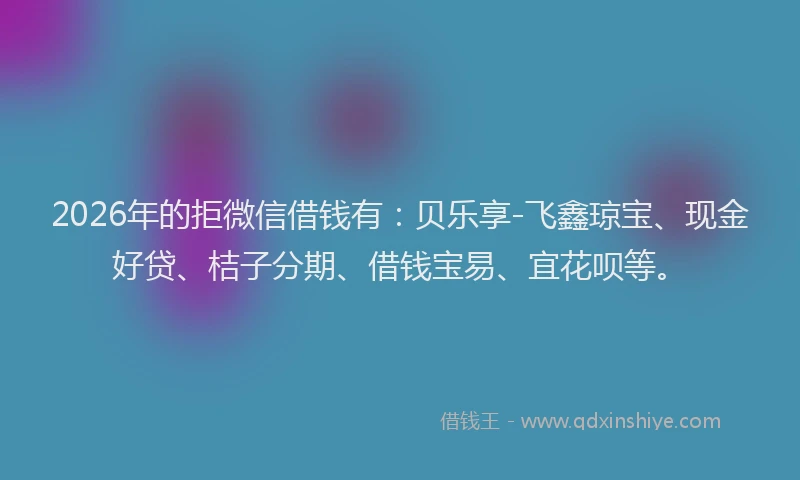 2026年的拒微信借钱有：贝乐享-飞鑫琼宝、现金好贷、桔子分期、借钱宝易、宜花呗等。