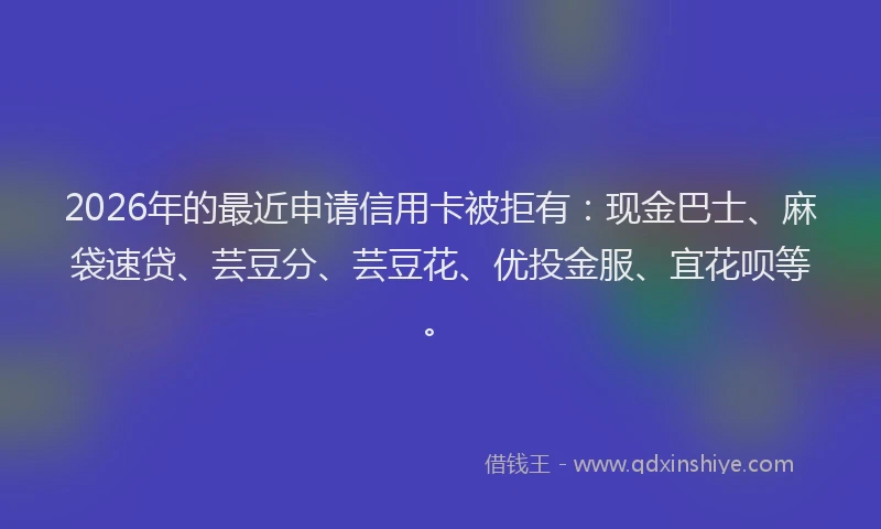 2026年的最近申请信用卡被拒有：现金巴士、麻袋速贷、芸豆分、芸豆花、优投金服、宜花呗等。
