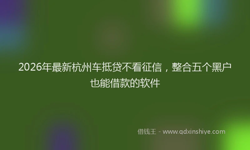 2026年最新杭州车抵贷不看征信，整合五个黑户也能借款的软件