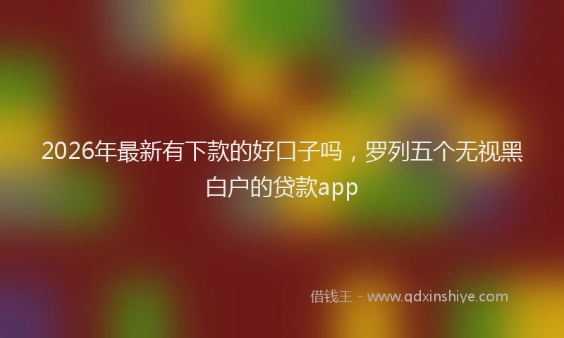 2026年最新有下款的好口子吗，罗列五个无视黑白户的贷款app