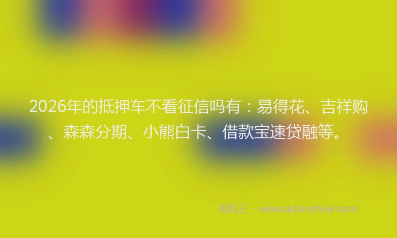 2026年的抵押车不看征信吗有：易得花、吉祥购、森森分期、小熊白卡、借款宝速贷融等。