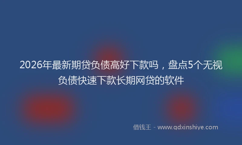 2026年最新期贷负债高好下款吗，盘点5个无视负债快速下款长期网贷的软件