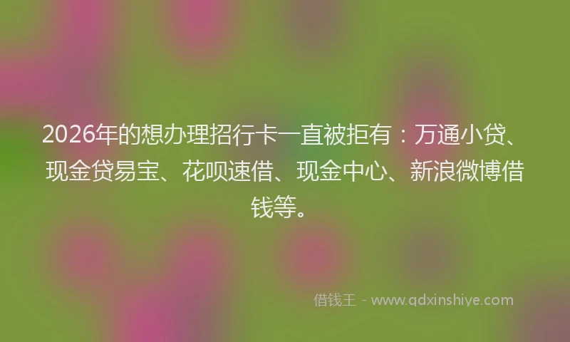 2026年的想办理招行卡一直被拒有：万通小贷、现金贷易宝、花呗速借、现金中心、新浪微博借钱等。