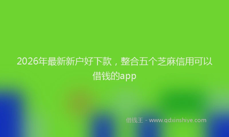2026年最新新户好下款，整合五个芝麻信用可以借钱的app