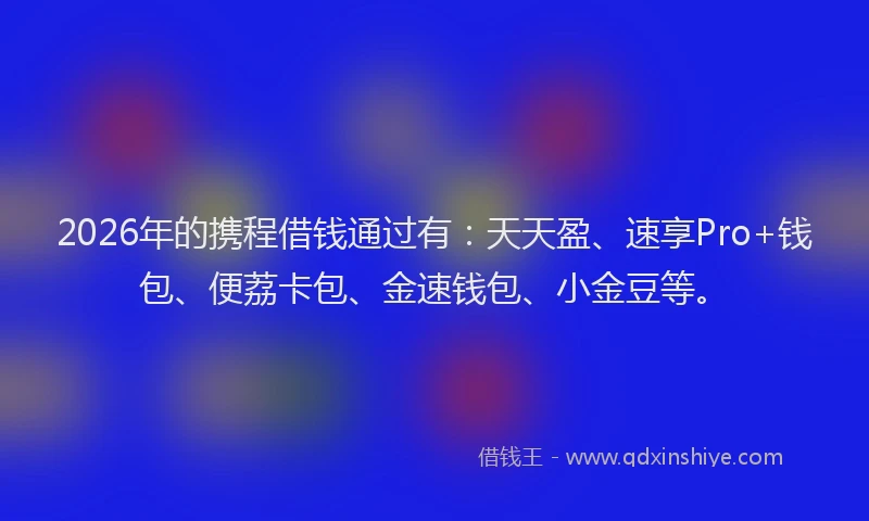 2026年的携程借钱通过有：天天盈、速享Pro+钱包、便荔卡包、金速钱包、小金豆等。