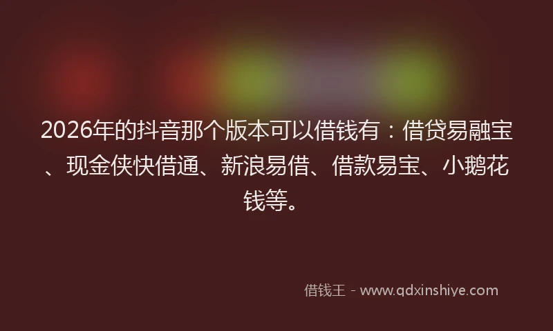 2026年的抖音那个版本可以借钱有：借贷易融宝、现金侠快借通、新浪易借、借款易宝、小鹅花钱等。