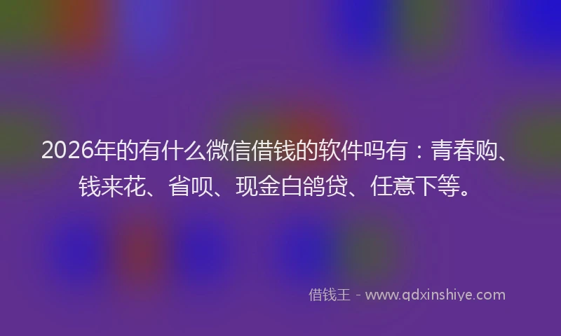 2026年的有什么微信借钱的软件吗有：青春购、钱来花、省呗、现金白鸽贷、任意下等。