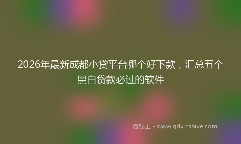 2026年最新成都小贷平台哪个好下款,汇总五个黑白贷款必过的软件