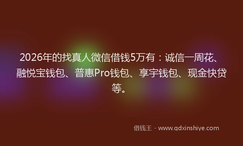 2026年的找真人微信借钱5万有：诚信一周花、融悦宝钱包、普惠Pro钱包、享宇钱包、现金快贷等。