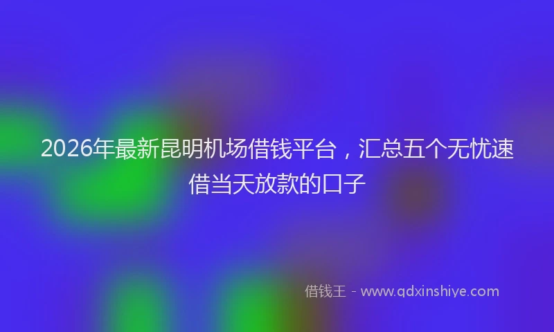 2026年最新昆明机场借钱平台，汇总五个无忧速借当天放款的口子