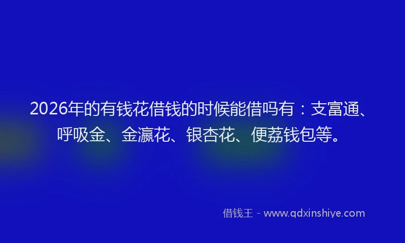 2026年的有钱花借钱的时候能借吗有：支富通、呼吸金、金瀛花、银杏花、便荔钱包等。