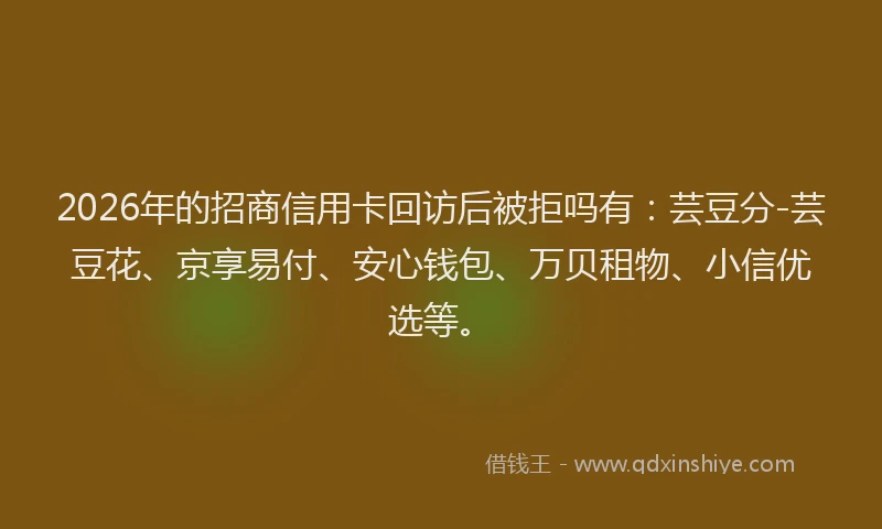 2026年的招商信用卡回访后被拒吗有：芸豆分-芸豆花、京享易付、安心钱包、万贝租物、小信优选等。