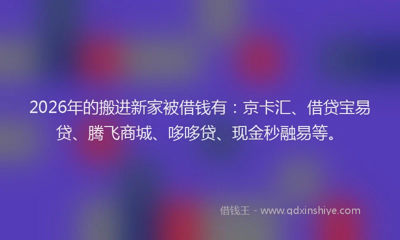 2026年的搬进新家被借钱有：京卡汇、借贷宝易贷、腾飞商城、哆哆贷、现金秒融易等。