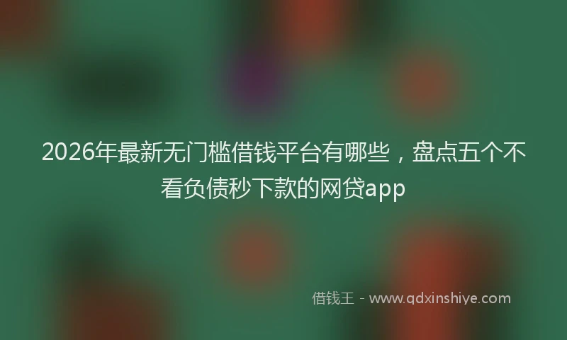 2026年最新无门槛借钱平台有哪些，盘点五个不看负债秒下款的网贷app