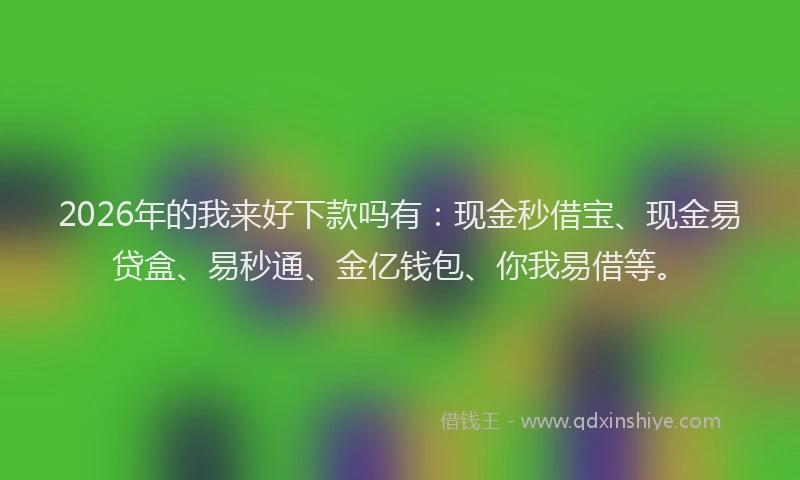 2026年的我来好下款吗有：现金秒借宝、现金易贷盒、易秒通、金亿钱包、你我易借等。