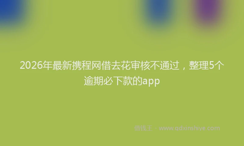 2026年最新携程网借去花审核不通过，整理5个逾期必下款的app