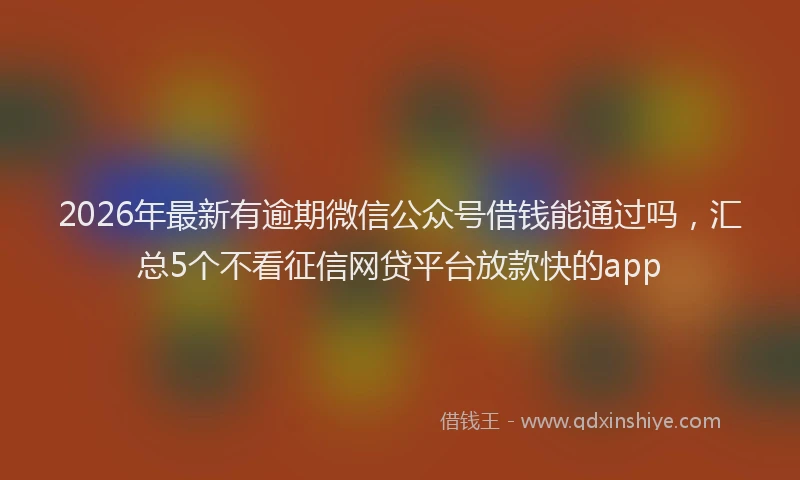 2026年最新有逾期微信公众号借钱能通过吗，汇总5个不看征信网贷平台放款快的app
