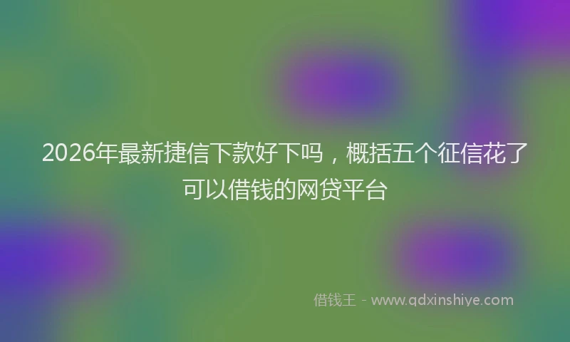 2026年最新捷信下款好下吗，概括五个征信花了可以借钱的网贷平台