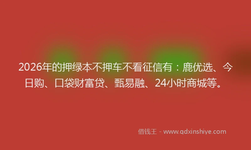 2026年的押绿本不押车不看征信有：鹿优选、今日购、口袋财富贷、甄易融、24小时商城等。