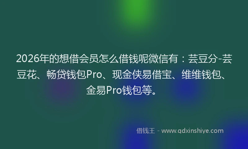 2026年的想借会员怎么借钱呢微信有：芸豆分-芸豆花、畅贷钱包Pro、现金侠易借宝、维维钱包、金易Pro钱包等。