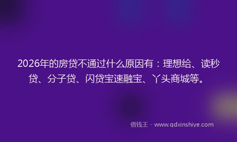 2026年的房贷不通过什么原因有：理想给、读秒贷、分子贷、闪贷宝速融宝、丫头商城等。