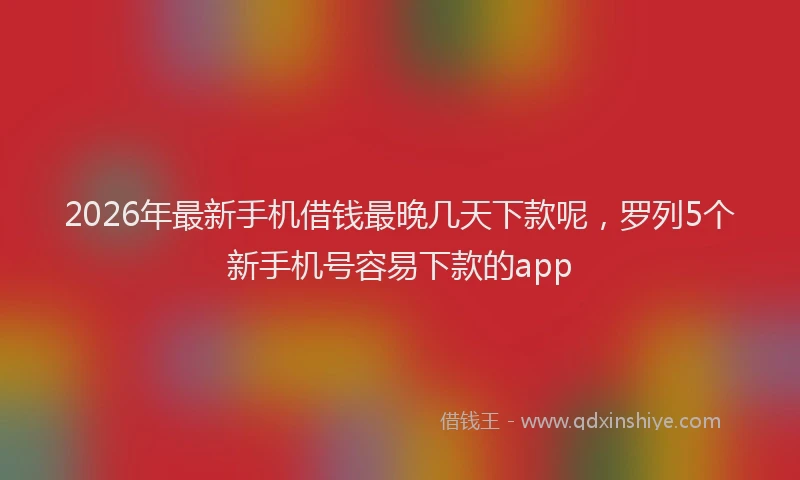2026年最新手机借钱最晚几天下款呢，罗列5个新手机号容易下款的app