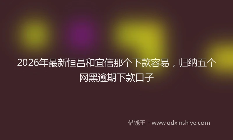 2026年最新恒昌和宜信那个下款容易，归纳五个网黑逾期下款口子