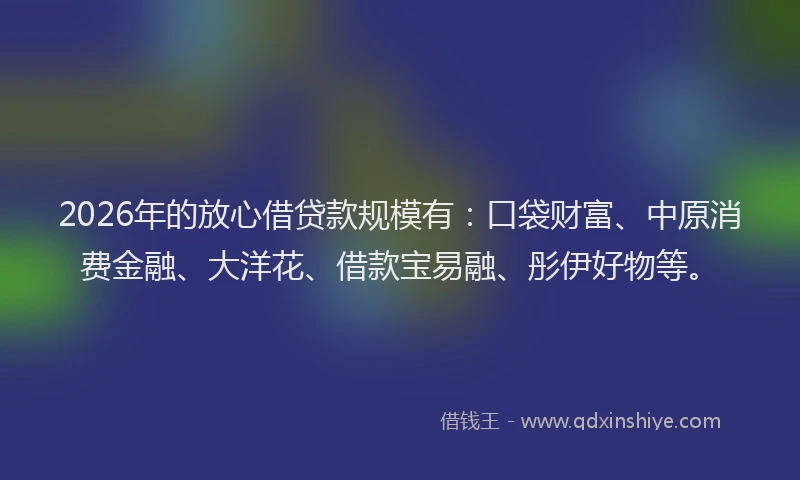 2026年的放心借贷款规模有：口袋财富、中原消费金融、大洋花、借款宝易融、彤伊好物等。