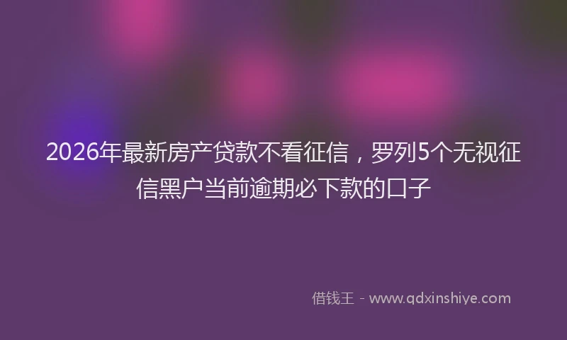2026年最新房产贷款不看征信，罗列5个无视征信黑户当前逾期必下款的口子