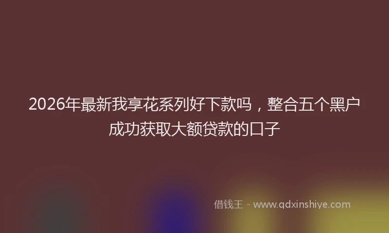 2026年最新我享花系列好下款吗，整合五个黑户成功获取大额贷款的口子