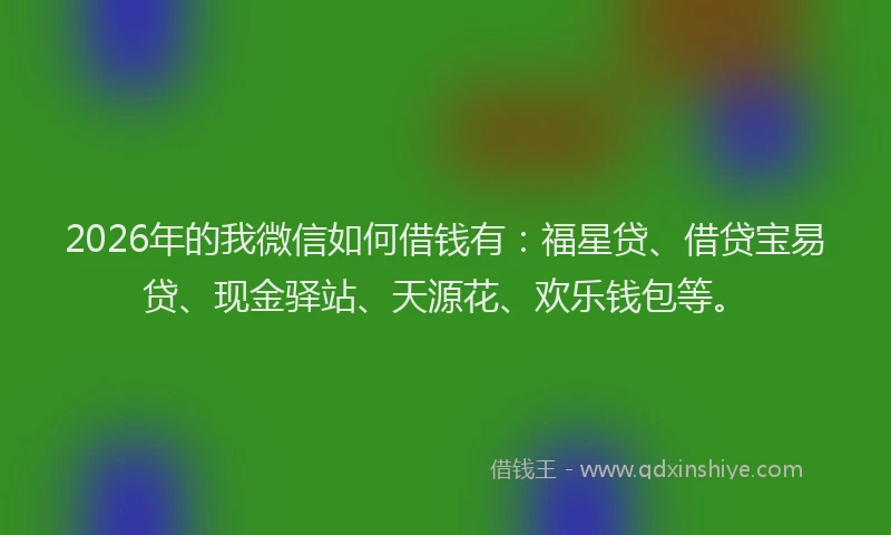 2026年的我微信如何借钱有：福星贷、借贷宝易贷、现金驿站、天源花、欢乐钱包等。