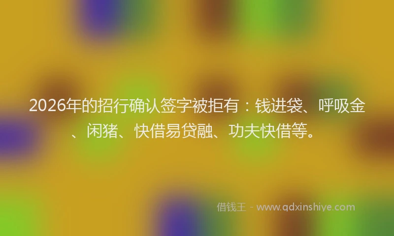 2026年的招行确认签字被拒有：钱进袋、呼吸金、闲猪、快借易贷融、功夫快借等。