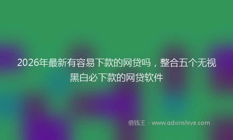 2026年最新有容易下款的网贷吗，整合五个无视黑白必下款的网贷软件