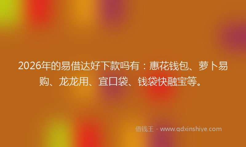2026年的易借达好下款吗有：惠花钱包、萝卜易购、龙龙用、宜口袋、钱袋快融宝等。