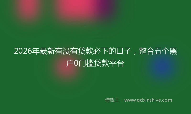 2026年最新有没有贷款必下的口子，整合五个黑户0门槛贷款平台