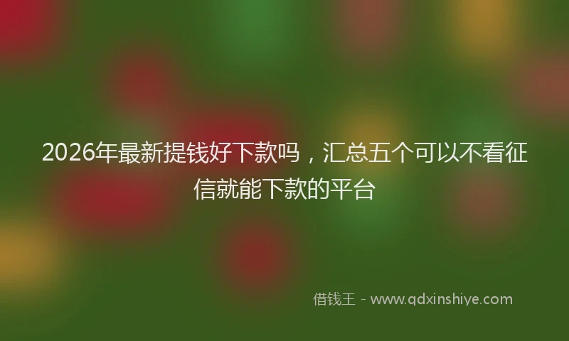2026年最新提钱好下款吗，汇总五个可以不看征信就能下款的平台