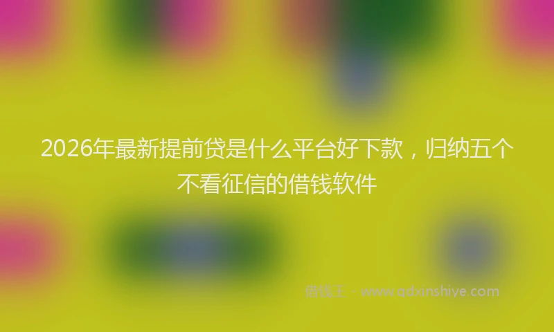 2026年最新提前贷是什么平台好下款，归纳五个不看征信的借钱软件