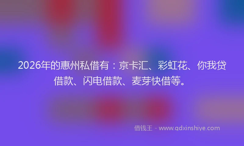 2026年的惠州私借有：京卡汇、彩虹花、你我贷借款、闪电借款、麦芽快借等。