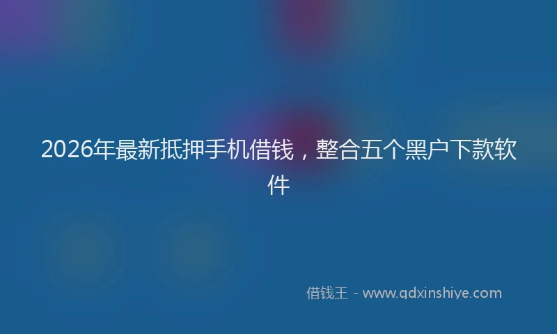 2026年最新抵押手机借钱，整合五个黑户下款软件