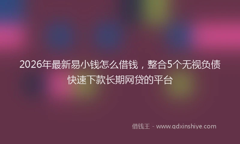 2026年最新易小钱怎么借钱，整合5个无视负债快速下款长期网贷的平台