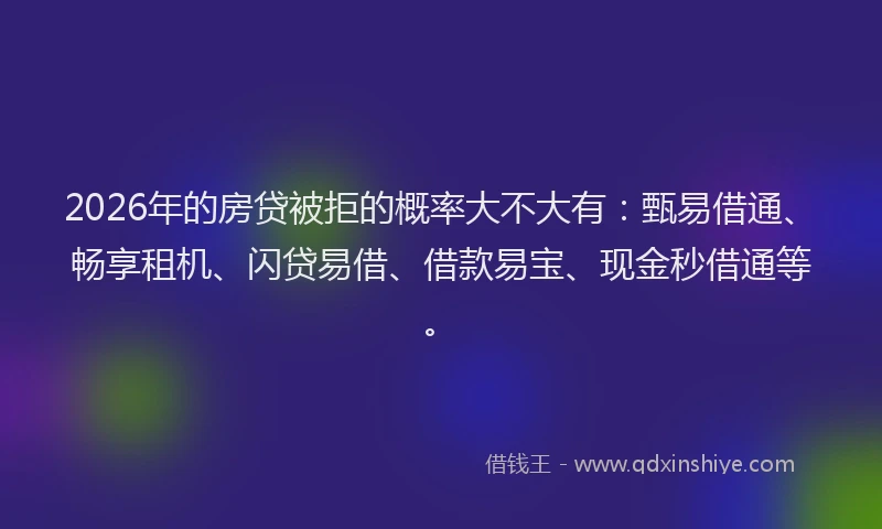 2026年的房贷被拒的概率大不大有：甄易借通、畅享租机、闪贷易借、借款易宝、现金秒借通等。