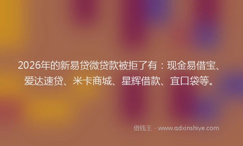 2026年的新易贷微贷款被拒了有：现金易借宝、爱达速贷、米卡商城、星辉借款、宜口袋等。