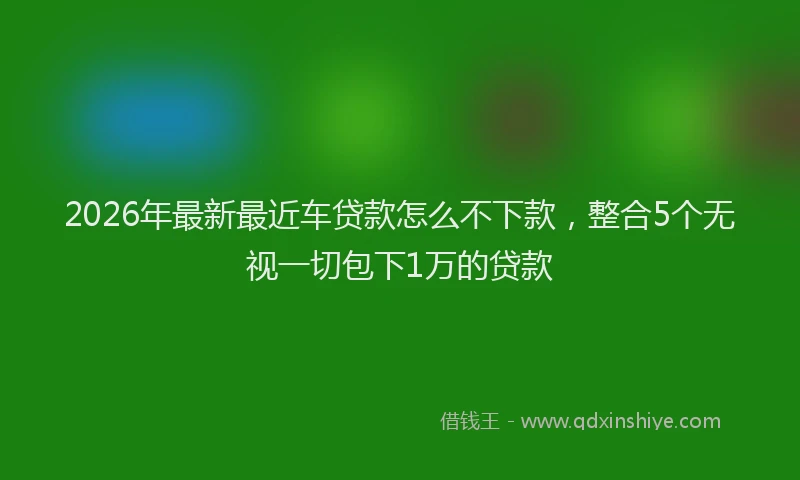2026年最新最近车贷款怎么不下款，整合5个无视一切包下1万的贷款