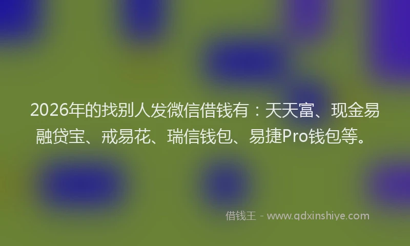 2026年的找别人发微信借钱有：天天富、现金易融贷宝、戒易花、瑞信钱包、易捷Pro钱包等。