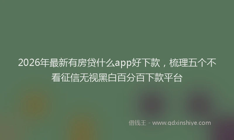 2026年最新有房贷什么app好下款，梳理五个不看征信无视黑白百分百下款平台