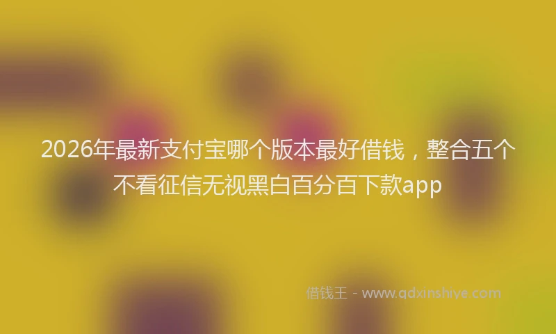 2026年最新支付宝哪个版本最好借钱，整合五个不看征信无视黑白百分百下款app