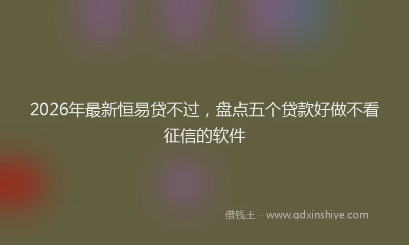 2026年最新恒易贷不过，盘点五个贷款好做不看征信的软件